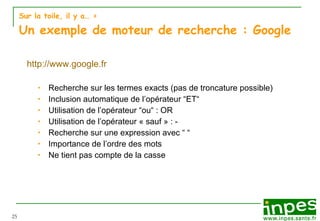 Sur la toile, il y a…  > Un exemple de moteur de recherche : Google http://www.google.fr Recherche sur les termes exacts (pas de troncature possible) Inclusion automatique de l’opérateur “ET“ Utilisation de l’opérateur “ou“ : OR Utilisation de l’opérateur « sauf » : - Recherche sur une expression avec “ “ Importance de l’ordre des mots Ne tient pas compte de la casse 