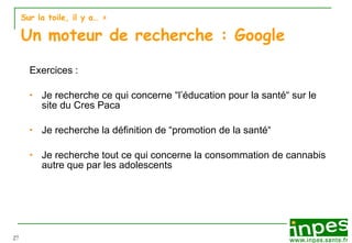 Sur la toile, il y a…  > Un moteur de recherche : Google Exercices :  Je recherche ce qui concerne “l’éducation pour la santé“ sur le site du Cres Paca Je recherche la définition de “promotion de la santé“ Je recherche tout ce qui concerne la consommation de cannabis autre que par les adolescents 