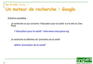 Sur la toile, il y a…  > Un moteur de recherche : Google Solutions possibles :  Je recherche ce qui concerne “l’éducation pour la santé“ sur le site du Cres Paca +"éducation pour la santé" +site:www.cres-paca.org Je recherche la définition de “promotion de la santé“ define:"promotion de la santé" 