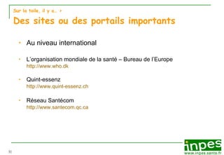 Sur la toile, il y a…  > Des sites ou des portails importants Au niveau international L’organisation mondiale de la santé – Bureau de l’Europe http://www.who.dk Quint-essenz http://www.quint-essenz.ch Réseau Santécom http://www.santecom.qc.ca 