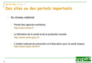 Sur la toile, il y a…  > Des sites ou des portails importants Au niveau national Portail des agences sanitaires http:// www.sante.fr Le Ministère de la santé et de la protection sociale http://www.sante.gouv.fr L’Institut national de prévention et d’éducation pour la santé (Inpes)  http://www.inpes.sante.fr 