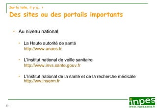 Sur la toile, il y a…  > Des sites ou des portails importants Au niveau national La Haute autorité de santé http://www.anaes.fr L’Institut national de veille sanitaire http://www.invs.sante.gouv.fr L’Institut national de la santé et de la recherche médicale  http:// ww.inserm.fr 