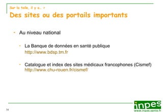 Sur la toile, il y a…  > Des sites ou des portails importants Au niveau national La Banque de données en santé publique  http://www.bdsp.tm.fr Catalogue et index des sites médicaux francophones (Cismef) http://www.chu-rouen.fr/cismef/ 