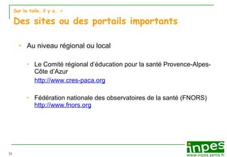 Sur la toile, il y a…  > Des sites ou des portails importants Au niveau régional ou local Le Comité régional d’éducation pour la santé Provence-Alpes-Côte d’Azur  http://www.cres-paca.org Fédération nationale des observatoires de la santé (FNORS) http://www.fnors.org 