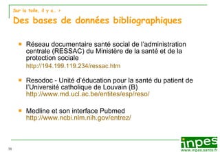 Sur la toile, il y a…  > Des bases de données bibliographiques Réseau documentaire santé social de l’administration centrale (RESSAC) du Ministère de la santé et de la protection sociale http://194.199.119.234/ressac.htm Resodoc - Unité d’éducation pour la santé du patient de l’Université catholique de Louvain (B)   http://www.md.ucl.ac.be/entites/esp/reso/ Medline et son interface Pubmed http://www.ncbi.nlm.nih.gov/entrez/ 