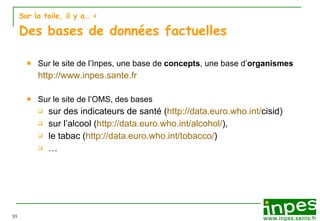 Sur la toile, il y a…  > Des bases de données factuelles Sur le site de l’Inpes, une base de  concepts , une base d’ organismes http://www.inpes.sante.fr Sur le site de l’OMS, des bases  sur des indicateurs de santé ( http:// data.euro.who.int / cisid ) sur l’alcool ( http://data.euro.who.int/alcohol/ ),  le tabac ( http://data.euro.who.int/tobacco/ ) … 