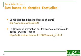 Sur la toile, il y a…  > Des bases de données factuelles Le réseau des bases factuelles en santé http://www.euro.who.int/HEN Le Service d'information sur les causes médicales de décès (SC8 de l’Inserm) http://sc8.vesinet.inserm.fr:1080/accueil_fr.html 