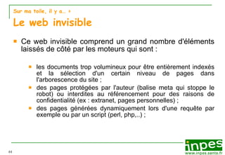 Sur ma toile, il y a…  >  Le web invisible Ce web invisible comprend un grand nombre d'éléments laissés de c ô té par les moteurs qui sont : les documents trop volumineux pour être entièrement indexés et la sélection d'un certain niveau de pages dans l'arborescence du site ; des pages protégées par l'auteur (balise meta qui stoppe le robot) ou interdites au référencement pour des raisons de confidentialité (ex : extranet, pages personnelles) ; des pages générées dynamiquement lors d'une requête par exemple ou par un script (perl, php,..) ; 