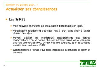 Comment s’y prendre pour…  > Actualiser ses connaissances Les fils RSS Voie nouvelle en mati èr e  de consultation d'information en ligne. Visualisation rapidement des sites mis  à  jour, sans avoir  à  visiter chacun des sites. Moyen d’ év i ter les (nombreux) d ésagrém e nts des lettres d'informations : on ne donne plus son adresse email, on va chercher une fois pour toutes l'URL du flux que l'on souhaite, et on le consulte ensuite dans un lecteur RSS. Contrairement  à  l'email, RSS rend impossible la diffusion de spam et de virus. 