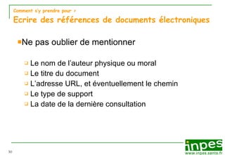 Comment s’y prendre pour  > Ecrire des références de documents électroniques Ne pas oublier de mentionner Le nom de l’auteur physique ou moral Le titre du document L’adresse URL, et éventuellement le chemin Le type de support La date de la dernière consultation 