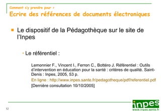 Comment s’y prendre pour  > Ecrire des références de documents électroniques Le dispositif de la Pédagothèque sur le site de l’Inpes Le référentiel :  Lemonnier F., Vincent I., Ferron C., Bottéro J. Référentiel :   Outils d’intervention en éducation pour la santé : critères de qualité. Saint-Denis : Inpes, 2005, 53 p. En ligne : http://www.inpes.sante.fr/pedagotheque/pdf/referentiel.pdf [Dernière consultation 10/10/2005] 