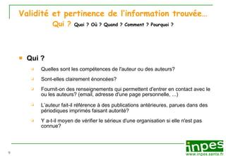 Validité et pertinence de l’information trouvée… Qui ?  Quoi ? Où ? Quand ? Comment ? Pourquoi ? Qui ? Quelles sont les compét e nces de l'auteur ou des auteurs? Sont-elles clairement  énoncées ? Fournit-on des renseignements qui permettent d'entrer en contact avec le ou les auteurs? (email, adresse d'une page personnelle, ...) L ’ a uteur fait-il r éfér e nce  à  des publications ant ér i eures, parues dans des p ér i odiques imprim és   faisant autorit é ? Y a-t-il moyen de v éri fier le s ér i eux d'une organisation si elle n'est pas connue? 