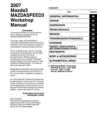 Mazda3
MAZDASPEED3
Workshop
Manual
FOREWORD
This manual contains on-vehicle service
and/or diagnosis procedures for the
Mazda3, MAZDASPEED3.
For proper repair and maintenance,
a thorough familiarization with this manual is
important, and it should always be kept in a
handy place for quick and easy reference.
All the contents of this manual, including
drawings and specifications, are the latest
available at the time of printing.
As modifications affecting repair or
maintenance occur, relevant information
supplementary to this volume will be made
available at Mazda dealers. This manual
should be kept up-to-date.
Mazda Motor Corporation reserves the right
to alter the specifications and contents of
this manual without obligation or advance
notice.
All rights reserved. No part of this book may
be reproduced or used in any form or by any
means, electronic or mechanical-including
photocopying and recording and the use of
any kind of information storage and retrieval
system-without permission in writing.
Mazda Motor Corporation
HIROSHIMA, JAPAN
APPLICATION:
This manual is applicable to vehicles
beginning with the Vehicle Identification
Numbers (VIN), and related materials
shown on the following page.
CONTENTS
Title
GENERAL INFORMATION
ENGINE
SUSPENSION
DRIVELINEIAXLE
BRAKES
TRANSMISSIONITRANSAXLE
STEERING
HEATER, VENTILATION &
AIR CONDITIONING HVAC
RESTRAINTS
BODY &ACCESSORIES
ALPHABETICAL INDEX
© 2006 Mazda Motor Corporation
PRINTED IN U.S.A., JULY 2006
Form No. 1886-1U-06G
Part No. 9999-95-0178-07
 