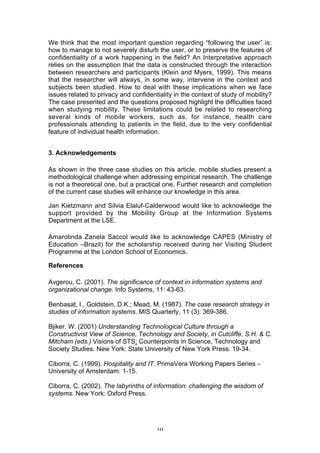 We think that the most important question regarding “following the user” is:
how to manage to not severely disturb the user, or to preserve the features of
confidentiality of a work happening in the field? An Interpretative approach
relies on the assumption that the data is constructed through the interaction
between researchers and participants (Klein and Myers, 1999). This means
that the researcher will always, in some way, intervene in the context and
subjects been studied. How to deal with these implications when we face
issues related to privacy and confidentiality in the context of study of mobility?
The case presented and the questions proposed highlight the difficulties faced
when studying mobility. These limitations could be related to researching
several kinds of mobile workers, such as, for instance, health care
professionals attending to patients in the field, due to the very confidential
feature of individual health information.


3. Acknowledgements

As shown in the three case studies on this article, mobile studies present a
methodological challenge when addressing empirical research. The challenge
is not a theoretical one, but a practical one. Further research and completion
of the current case studies will enhance our knowledge in this area.

Jan Kietzmann and Silvia Elaluf-Calderwood would like to acknowledge the
support provided by the Mobility Group at the Information Systems
Department at the LSE.

Amarolinda Zanela Saccol would like to acknowledge CAPES (Ministry of
Education –Brazil) for the scholarship received during her Visiting Student
Programme at the London School of Economics.

References

Avgerou, C. (2001). The significance of context in information systems and
organizational change. Info Systems, 11: 43-63.

Benbasat, I., Goldstein, D.K.; Mead, M. (1987). The case research strategy in
studies of information systems. MIS Quarterly, 11 (3): 369-386.

Bjiker, W. (2001) Understanding Technological Culture through a
Constructivist View of Science, Technology and Society, in Cutcliffe, S.H. & C.
Mitcham (eds.) Visions of STS: Counterpoints in Science, Technology and
Society Studies. New York: State University of New York Press: 19-34.

Ciborra, C. (1999). Hospitality and IT. PrimaVera Working Papers Series –
University of Amsterdam: 1-15.

Ciborra, C. (2002). The labyrinths of information: challenging the wisdom of
systems. New York: Oxford Press.




                                       10
 
