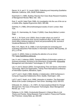 Denzin, N. K. and Y. S. Lincoln (2003). Collecting and Interpreting Qualitative
Materials. California, USA, SAGE Publications.

Eisenhardt, K. (1989). Building Theories from Case Study Research Academy
of Management Review 14(4): 532 - 550.

Eost, C. and M. Galer Flyte (1998). An investigation into the use of the car as
a mobile office. Applied Ergonomics 29(5): 383-388.

Garfinkel, H. (1986). Ethnomethodological studies of work. London, New
York.

Goom, R.; Hammersley, M.; Foster, P (2000). Case Study Method. London:
Sage.

Hill, E. J., M. Ferris, et al. (2003). Does it matter where you work? A
comparison of how three work venues (traditional office, virtual office, and
home office) influence aspects of work and personal/family life. Journal of
Vocational Behavior 63: 220-241.

Klein, H K.; Myers, M. D. (1999). A set of principles for conducting and
evaluating Interpretive Field Studies in Information Systems. MIS Quartely, 23
(01), p. 67-94.

Laurier, E. (2002). Notes on dividing the attention of a car driver.
http://www.TeamEthno-online.org.

Lee, H. and J. Liebenau (2000). Temporal Effects of information systems on
business processes: focusing on the dimensions of temporality. Accounting
Management and Information Technologies 10: 157-185.

Lee, H. and S. Sawyer (2002). Conceptualizing Time and Space: Information
Technology, Work and Organization. Twenty-Third International Conference
of Information Systems, Barcelona, Spain.

Luff, P. and C. Heath (1998). Mobility in Collaboration. ACM Conference in
Computer Supported Collaborative Work, Seattle, Washington. USA.

Luff, P. and C. Heath, et al. (1999). Interaction in Isolation: The Dislocated
World of the London Underground Train Driver. Sociology 33(3): 555-575.

Orlikowski, W.; Hofman, J. D. (1997). An Improvisational Model for Change
Management: The Case of Groupware Technologies. Sloan Management
Review, pp. 11-21.

Pettigrew, A. M. (1985). Contextualist Research: A Natural Way to Link
Theory and Practice. Doing Research That Is Useful in Theory and Practice.
San Francisco: Jossey Bass, pp. 222-249.




                                        11
 