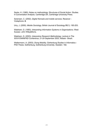 Sacks, H. (1985). Notes on methodology: Structures of Social Action: Studies
in Conversation Analysis. Cambridge UK, Cambridge University Press.

Sorensen, C. (2002). Digital Nomads and mobile services. Receiver -
Vodaphone. 6.

Urry, J. (2000). Mobile Sociology. British Journal of Sociology 51(1): 185-203.

Walsham, G. (1993). Interpreting Information Systems in Organisations. West
Sussex: John Wiley&Sons.

Walsham, G. (2003). Interpretive Research Methodology. Lecture in The
XXVII ENANPAD Conference, 21-24 September 2003, Atibaia - Brazil.

Weilenmann, A. (2003). Doing Mobility. Gothenburg Studies in Informatics -
PhD Thesis. Gothenburg, Gothenburg University. Sweden: 182.




                                      12
 