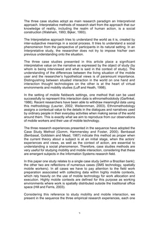 The three case studies adopt as main research paradigm an Interpretivist
approach. Interpretative methods of research start from the approach that our
knowledge of reality, including the realm of human action, is a social
construction (Walsham, 1993; Bijker, 1993).

The Interpretative approach tries to understand the world as it is, created by
inter-subjective meanings in a social process. It tries to understand a social
phenomenon from the perspective of participants in its natural setting. In an
Interpretative study, the researcher does not try to impose his/her own
previous understanding onto the situation.

The three case studies presented in this article place a significant
interpretative value on the narrative as expressed by the object of study (by
whom is being interviewed and what is said in the context of study). The
understanding of the differences between the living situation of the mobile
user and the researcher’s hypothetical views is of paramount importance.
Distinguishing between situated interaction in the world on one hand and
interaction thought technologies on the other is at the heart of virtual
environments and mobility studies (Luff and Heath, 1998).

In the setting of mobile fieldwork settings, one method that can be used
successfully to represent this interaction data is ethnomethodolody (Garfinkel,
1986). Recent researchers have been able to withdraw meaningful data using
this methodology (Laurier, 2002; Weilenmman, 2003). Ethnomethodology
assigns a contextual value to the details in the dialogues and narratives used
by ordinary people in their everyday activities when making sense of the world
around them. This is exactly what we aim to reproduce from our observations
of mobile workers and their use of mobile technology.

The three research experiences presented in the sequence have adopted the
Case Study Method (Gomm, Hammersley and Foster, 2000). Benbasat
(Benbasat, Goldstein and Mead, 1987) indicate this method as proper when
the current theory about a subject is at an initial stage, when the actors’
experiences and views, as well as the context of action, are essential to
understanding a social phenomenon. Therefore, case studies methods are
very useful for studying mobility and mobile interaction, considering that these
are emergent subjects in the Information Systems research field.

In this paper one study relates to a single case study (within a Brazilian bank);
the other two are reflections of numerous cases (SMS technology, spatially
mobile workers). In all cases we have to pay attention to the field work
preparation associated with collecting data within highly mobile contexts,
which rely heavily on the use of mobile technology for work allocation and
execution. Highly mobile contexts are defined for this purpose as working
environments where work is spatially distributed outside the traditional office
space (Hill and Ferris, 2003).

Considering this reference to study mobility and mobile interaction, we
present in the sequence the three empirical research experiences, each one



                                       2
 