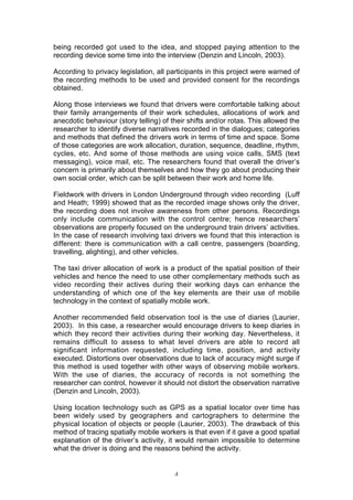 being recorded got used to the idea, and stopped paying attention to the
recording device some time into the interview (Denzin and Lincoln, 2003).

According to privacy legislation, all participants in this project were warned of
the recording methods to be used and provided consent for the recordings
obtained.

Along those interviews we found that drivers were comfortable talking about
their family arrangements of their work schedules, allocations of work and
anecdotic behaviour (story telling) of their shifts and/or rotas. This allowed the
researcher to identify diverse narratives recorded in the dialogues; categories
and methods that defined the drivers work in terms of time and space. Some
of those categories are work allocation, duration, sequence, deadline, rhythm,
cycles, etc. And some of those methods are using voice calls, SMS (text
messaging), voice mail, etc. The researchers found that overall the driver’s
concern is primarily about themselves and how they go about producing their
own social order, which can be split between their work and home life.

Fieldwork with drivers in London Underground through video recording (Luff
and Heath; 1999) showed that as the recorded image shows only the driver,
the recording does not involve awareness from other persons. Recordings
only include communication with the control centre; hence researchers’
observations are properly focused on the underground train drivers’ activities.
In the case of research involving taxi drivers we found that this interaction is
different: there is communication with a call centre, passengers (boarding,
travelling, alighting), and other vehicles.

The taxi driver allocation of work is a product of the spatial position of their
vehicles and hence the need to use other complementary methods such as
video recording their actives during their working days can enhance the
understanding of which one of the key elements are their use of mobile
technology in the context of spatially mobile work.

Another recommended field observation tool is the use of diaries (Laurier,
2003). In this case, a researcher would encourage drivers to keep diaries in
which they record their activities during their working day. Nevertheless, it
remains difficult to assess to what level drivers are able to record all
significant information requested, including time, position, and activity
executed. Distortions over observations due to lack of accuracy might surge if
this method is used together with other ways of observing mobile workers.
With the use of diaries, the accuracy of records is not something the
researcher can control, however it should not distort the observation narrative
(Denzin and Lincoln, 2003).

Using location technology such as GPS as a spatial locator over time has
been widely used by geographers and cartographers to determine the
physical location of objects or people (Laurier, 2003). The drawback of this
method of tracing spatially mobile workers is that even if it gave a good spatial
explanation of the driver’s activity, it would remain impossible to determine
what the driver is doing and the reasons behind the activity.


                                        4
 