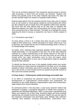 This can be somehow balanced if the researcher gained access to drivers’
calls recordings, in which time and duration are recorded. Together with
diaries and possibly some of the other methods discussed, this data can
provide valuable insight into research of spatially mobile workers.

External observations from the locations that the driver also uses to interact
such as call centres or virtual spaces created by communicating with others
are also needed to get an overall view of the spatially mobile driver activities.
We found that the most difficult task so far has been to establish the
difference between the static and virtual spaces taxi drivers move across
when conducting work or other activities. This leads us to highlight the issues
regarding the level of access a researcher can have to his/her subject of
study.

2.1.1 Conclusions case study 1

To know where a driver is at a certain time does not give us the in-depth
insight of other factors (e.g., mental calculations of routes, where to go, how
to get there, and overall how the use of mobile technology works in favour or
to a disadvantage of the worker).

As stated, when collecting data regarding spatially mobile workers using
mobile technology, it is not possible to rely upon one of two data collection
methods for a good understanding of the issues relevant to this type of
contextual work. However, we have to be wary that since we are trying to
narrate within two major parameters such as time and space, some
overlapping, contradictions or even loss of observations might be expected
during the data collection.

To identify the themes that recur in the spatially mobile worker over certain
time and space is a major issue for researchers in this field, as it is not always
possible to obtain information about all the activities the worker is engaged
over a slot of time, or even if those events are cyclical and provide rhythms of
their own to the workers activities.

2.2 Case study 2 – Following the mobile technology and mobile data

In an effort to understand the potential impact of novel technological
developments on organisational communication and cooperation, we
embarked on two mobile telephony implementation cases that involved blue-
collar workers from various industries.

As mentioned earlier in this document, a case study research method was
employed to develop a conceptual discussion of mobile work practices. In
agreement with Benbasat (Benbasat, 1987), a case study is appropriate since
theory and research are at their early, formative stages and since practical
experiences and situated context are important. Clearly, this was the case for
the respective participants and technology used. Multiple data collection
methods were adopted, including documentation, observation (non-


                                        5
 