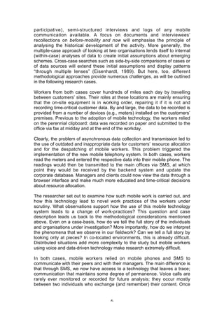 participative), semi-structured interviews and logs of any mobile
communication available. A focus on documents and interviewees’
recollections on before-mobility and now will emphasise the principle of
analysing the historical development of the activity. More generally, the
multiple-case approach of looking at two organisations lends itself to internal
(within-case) analyses of data to create initial assumptions about emerging
schemes. Cross-case searches such as side-by-side comparisons of cases or
of data sources will extend these initial assumptions and display patterns
“through multiple lenses” (Eisenhardt, 1989). But here, too, different
methodological approaches provide numerous challenges, as will be outlined
in the following research cases.

Workers from both cases cover hundreds of miles each day by travelling
between customers’ sites. Their roles at these locations are mainly ensuring
that the on-site equipment is in working order, repairing it if it is not and
recording time-critical customer data. By and large, the data to be recorded is
provided from a number of devices (e.g., meters) installed on the customers’
premises. Previous to the adoption of mobile technology, the workers relied
on the perennial clipboard: data was recorded on paper and submitted to the
office via fax at midday and at the end of the workday.

Clearly, the problem of asynchronous data collection and transmission led to
the use of outdated and inappropriate data for customers’ resource allocation
and for the despatching of mobile workers. This problem triggered the
implementation of the new mobile telephony system. In both cases, workers
read the meters and entered the respective data into their mobile phone. The
readings would then be transmitted to the main offices via SMS, at which
point they would be received by the backend system and update the
corporate database. Managers and clients could now view the data through a
browser interface and make much more educated and time-critical decisions
about resource allocation.

The researcher set out to examine how such mobile work is carried out, and
how this technology lead to novel work practices of the workers under
scrutiny. What observations support how the use of this mobile technology
system leads to a change of work-practices? This question and case
description leads us back to the methodological considerations mentioned
above. Even on a case-basis, how do we tell the full story of the individuals
and organisations under investigation? More importantly, how do we interpret
the phenomena that we observe in our fieldwork? Can we tell a full story by
looking only at pieces? In co-located environments, this is already difficult.
Distributed situations add more complexity to the study but mobile workers
using voice and data-driven technology make research extremely difficult.

In both cases, mobile workers relied on mobile phones and SMS to
communicate with their peers and with their managers. The main difference is
that through SMS, we now have access to a technology that leaves a trace;
communication that maintains some degree of permanence. Voice calls are
rarely ever monitored or recorded for future analysis; they occur mostly
between two individuals who exchange (and remember) their content. Once


                                      6
 