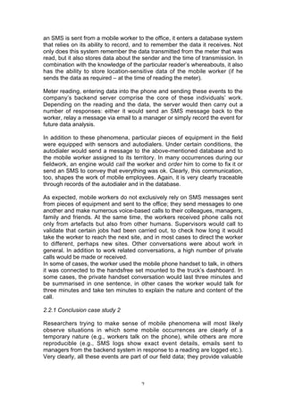 an SMS is sent from a mobile worker to the office, it enters a database system
that relies on its ability to record, and to remember the data it receives. Not
only does this system remember the data transmitted from the meter that was
read, but it also stores data about the sender and the time of transmission. In
combination with the knowledge of the particular reader’s whereabouts, it also
has the ability to store location-sensitive data of the mobile worker (if he
sends the data as required – at the time of reading the meter).

Meter reading, entering data into the phone and sending these events to the
company’s backend server comprise the core of these individuals’ work.
Depending on the reading and the data, the server would then carry out a
number of responses: either it would send an SMS message back to the
worker, relay a message via email to a manager or simply record the event for
future data analysis.

In addition to these phenomena, particular pieces of equipment in the field
were equipped with sensors and autodialers. Under certain conditions, the
autodialer would send a message to the above-mentioned database and to
the mobile worker assigned to its territory. In many occurrences during our
fieldwork, an engine would call the worker and order him to come to fix it or
send an SMS to convey that everything was ok. Clearly, this communication,
too, shapes the work of mobile employees. Again, it is very clearly traceable
through records of the autodialer and in the database.

As expected, mobile workers do not exclusively rely on SMS messages sent
from pieces of equipment and sent to the office; they send messages to one
another and make numerous voice-based calls to their colleagues, managers,
family and friends. At the same time, the workers received phone calls not
only from artefacts but also from other humans. Supervisors would call to
validate that certain jobs had been carried out, to check how long it would
take the worker to reach the next site, and in most cases to direct the worker
to different, perhaps new sites. Other conversations were about work in
general. In addition to work related conversations, a high number of private
calls would be made or received.
In some of cases, the worker used the mobile phone handset to talk, in others
it was connected to the handsfree set mounted to the truck’s dashboard. In
some cases, the private handset conversation would last three minutes and
be summarised in one sentence, in other cases the worker would talk for
three minutes and take ten minutes to explain the nature and content of the
call.

2.2.1 Conclusion case study 2

Researchers trying to make sense of mobile phenomena will most likely
observe situations in which some mobile occurrences are clearly of a
temporary nature (e.g., workers talk on the phone), while others are more
reproducible (e.g., SMS logs show exact event details, emails sent to
managers from the backend system in response to a reading are logged etc.).
Very clearly, all these events are part of our field data; they provide valuable



                                       7
 