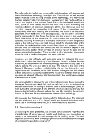 The data collection techniques employed include interviews with key-users of
the mobile/wireless technology, managers and IT technicians as well as other
actors involved in the hosting process of the technology. We interviewed
fourteen people in total, from the bank’s Headquarter in Sao Paulo and from a
branch in a capital in the south of Brazil. Each interview lasted around one
hour, some of them lasted around one hour and a half. Following the
recommendations of Walsham (Walsham, 2003), the interviews were not
recorded, instead the researcher took notes of the conversation, and
immediately after each meeting she transferred the notes to an electronic
document, where field notes were also registered. The researcher visited the
bank’s headquarter in Sao Paulo four times and the branch in the south of
Brazil three times. At the same time, documents about the enterprise were
collected, including the manual of the mobile information system (targeted at
users of the mobile/wireless device), folders about the characteristics of the
enterprise, its market and products, e-mails from clients and video recordings.
Besides that, an interview was conducted with an external expert in the
Brazilian banking sector, which provided an external view of the case and its
various contextual properties. There are also a lot of secondary documents
about the bank in the Brazilian press that were collected.

However, we had difficulty with collecting data by following the user.
Weilenmann claims that the study of mobility could demand to follow the user
in the field, to observe how the mobile technology has been actually used in a
natural setting. We were not able to do that. The nature of the work of the
Account Managers implies confidentiality during the interaction and
negotiations with the clients, in the field. Account Managers visit their clients
in their companies; it was impossible for the researcher to follow them as this
was seen as a breach of banker-client confidentiality that would have negative
effects on their activities.

We were just able to observe the use of the mobile/wireless device during the
interviews. Several users kept their devices switched on and sometimes they
excused themselves for having to answers calls or short messages (SMS, e-
mail) during the conversation. Some of them, when asked about the way that
they use the technology, showed us how they use it by operating the device in
front of us. That was the way we observed the use of the technology.

We recognize that this brought limitations to the data collection. The observed
use was stationary, and not “on the go”; and it was impossible to observe the
actual use of technology in the field, as a tool used for daily activities.

2.3.1 Conclusion case study 3

Considering the case presented, we propose some questions regarding the
characteristics of some types of mobile work that are very interesting for
research, as the case of Account Managers in the banking sector. The most
important question is: How to manage privacy and confidentiality challenges
when researching and observing work?




                                       9
 