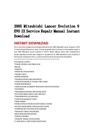  
 
 
 
2005 Mitsubishi Lancer Evolution 9
EVO IX Service Repair Manual Instant
Download
INSTANT DOWNLOAD 
This is the most complete Service Repair Manual for the 2005 Mitsubishi Lancer Evolution 9 EVO 
IX .Service Repair Manual can come in handy especially when you have to do immediate repair to 
your  2005  Mitsubishi  Lancer  Evolution  9  EVO  IX  .Repair  Manual  comes  with  comprehensive 
details regarding technical data. Diagrams a complete list of 2005 Mitsubishi Lancer Evolution 9 
EVO IX parts and pictures.This is a must for the Do‐It‐Yours.You will not be dissatisfied.   
=======================================================   
THIS MANUAL COVERS:   
*ENGINE OVERHAUL AND REBUILDING   
*BRAKES   
*SUNROOF   
*TIMING BELT REPLACEMENT   
*TROUBLE CODES   
*WIRING DIAGRAMS   
*TROUBLESHOOTING AND DIAGNOSTICS   
*COMPUTER DIAGNOSTIC TROUBLE TREE CHARTS   
*ENGINE PERFORMANCE   
*FRONT END AND ALIGNMENT PROCEDURES AND SPECIFICATIONS   
*SUSPENSION   
*TRANSMISSION REMOVAL AND INSTALLATION   
*AIR CONDITIONING SERVICE AND CAPACITIES   
*TRANSMISSION IN CAR SERVICING   
*COMPUTER DIAGNOSTIC CODES   
*FIRING ORDERS   
*DETAILED SPECIFICATIONS ON EVERY MODEL COVERED   
*FACTORY MAINTENANCE SCHEDULES AND CHARTS   
*SERPENTINE BELT ROUTINGS WITH DIAGRAMS   
*TIMING BELT SERVICE PROCEDURES   
*BRAKE SERVICING PROCEDURES   
*DRIVING CONCERNS   
*COMPLETE TORQUE SPECIFICATIONS   
*U‐JOINT AND CV‐JOINT SERVICE PROCEDURES   
 