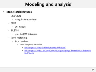 Modeling and analysis
• Model architectures
 CharCNN
• Hangul character-level
 BERT
• SKT KoBERT
 BiLSTM
• Uses KoBERT tokenizer
 Term matching
• As a baseline
– From two public resources
» https://github.com/doublems/korean-bad-words
» https://github.com/LDNOOBW/List-of-Dirty-Naughty-Obscene-and-Otherwise-
Bad-Words
37
 