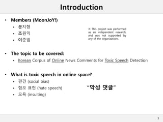 Introduction
• Members (MoonJoY!)
 문지형
 조원익
 이준범
• The topic to be covered:
 Korean Corpus of Online News Comments for Toxic Speech Detection
• What is toxic speech in online space?
 편견 (social bias)
 혐오 표현 (hate speech)
 모욕 (insulting)
3
“악성 댓글”
※ This project was performed
as an independent research,
and was not supported by
any of the organizations.
 