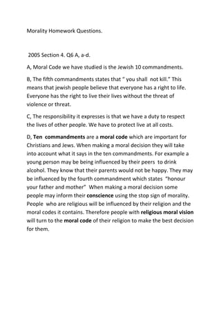 Morality Homework Questions.
2005 Section 4. Q6 A, a-d.
A, Moral Code we have studied is the Jewish 10 commandments.
B, The fifth commandments states that “ you shall not kill.” This
means that jewish people believe that everyone has a right to life.
Everyone has the right to live their lives without the threat of
violence or threat.
C, The responsibility it expresses is that we have a duty to respect
the lives of other people. We have to protect live at all costs.
D, Ten commandments are a moral code which are important for
Christians and Jews. When making a moral decision they will take
into account what it says in the ten commandments. For example a
young person may be being influenced by their peers to drink
alcohol. They know that their parents would not be happy. They may
be influenced by the fourth commandment which states “honour
your father and mother” When making a moral decision some
people may inform their conscience using the stop sign of morality.
People who are religious will be influenced by their religion and the
moral codes it contains. Therefore people with religious moral vision
will turn to the moral code of their religion to make the best decision
for them.
 