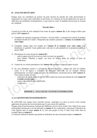 B – ANALYSE DES ÉCARTS

Chaque mois, les contrôleurs de gestion ont pour mission de calculer des coûts prévisionnels et
d'interpréter les écarts entre réalisations et prévisions. La variation de l’écart global pour les mois de
2004 pose des problèmes d’interprétation, ce qui remet en cause la méthode choisie pour la fixation
des standards.

                                            Travail à faire :

À partir de la fiche de coût standard d’une tonne de papier (annexe 2a) et des charges réelles pour
janvier 2005 (annexe 3),

1) Compléter les éléments manquants (Colonne « Activité réelle » et équation de la droite de budget)




                                                                                                    t
   du budget flexible de l’atelier « Préparation des matières premières » (Annexe A à remettre avec
   votre copie).




                                                                                                  e
2) Compléter chaque ligne non remplie de l’Annexe B (à remettre avec votre copie) pour




                                                                      .n
   déterminer et qualifier l’écart global entre coût réel et coût préétabli de la production réelle de
   janvier 2005.




                                                                    s
3) Décomposer les écarts de janvier (annexe B) :




                                                                  r
   - pour le papier recyclé (en écart sur coût et en écart sur quantité) ;
   - pour l'atelier "Machine à papier" (en écart sur budget, écart sur activité et écart sur




                                               u
      rendement).




                                             o
4) À partir de vos calculs précédents et de l’annexe 2b, expliquer l’écart sur papier recyclé.




                            c
5) En vous identifiant comme l’« assistant du directeur financier », rédiger une note de synthèse
   (entre 15 et 20 lignes) à l’attention de Monsieur LECLAIR sur les résultats obtenus




                          s
   précédemment, en tenant compte de toutes les informations concernant janvier 2005 (annexe 3).
   Vous utilisez le plan suivant :




   u
   - explication de l'écart global de janvier 2005 à partir des écarts par élément de coût (Annexe B
       à rendre avec la copie);




to
   - analyse des écarts les plus significatifs ;
   - conclusion.



                  DOSSIER 2 : ANALYSES DU SYSTEME D’INFORMATION


A- LA GESTION DES INVESTISSEMENTS

M. LECLAIR vous charge d’une nouvelle mission : participer à la mise en œuvre d’une récente
application de gestion des investissements qui n’a pas encore été exploitée.
Chaque projet d’investissement, émanant des différents services de la société, fera l’objet d’une saisie
informatique aboutissant à un état présenté en annexe 4. Les explications concernant l’utilisation de
l’état figurent dans la même annexe 4. Le suivi des projets se fera à l’aide d’une fiche dont un
exemple figure en annexe 5.
L’extrait du schéma de données qui permet la réalisation des deux documents figure en annexe 6.




                                              Page 3 sur 18
 
