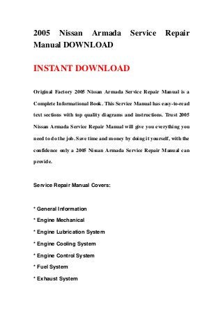 2005 Nissan Armada                         Service         Repair
Manual DOWNLOAD

INSTANT DOWNLOAD

Original Factory 2005 Nissan Armada Service Repair Manual is a

Complete Informational Book. This Service Manual has easy-to-read

text sections with top quality diagrams and instructions. Trust 2005

Nissan Armada Service Repair Manual will give you everything you

need to do the job. Save time and money by doing it yourself, with the

confidence only a 2005 Nissan Armada Service Repair Manual can

provide.



Service Repair Manual Covers:



* General Information

* Engine Mechanical

* Engine Lubrication System

* Engine Cooling System

* Engine Control System

* Fuel System

* Exhaust System
 