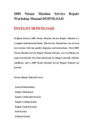 2005 Nissan Maxima Service Repair
Workshop Manual DOWNLOAD
INSTANT DOWNLOAD
Original Factory 2005 Nissan Maxima Service Repair Manual is a
Complete Informational Book. This Service Manual has easy-to-read
text sections with top quality diagrams and instructions. Trust 2005
Nissan Maxima Service Repair Manual will give you everything you
need to do the job. Save time and money by doing it yourself, with the
confidence only a 2005 Nissan Maxima Service Repair Manual can
provide.
Service Repair Manual Covers:
General Information
Engine Mechanical
Engine Lubrication System
Engine Cooling System
Engine Control System
Fuel System
Exhaust System
 