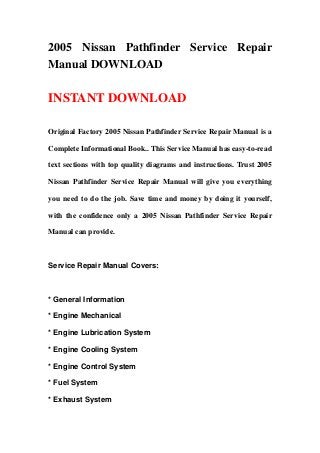 2005 Nissan Pathfinder Service Repair
Manual DOWNLOAD
INSTANT DOWNLOAD
Original Factory 2005 Nissan Pathfinder Service Repair Manual is a
Complete Informational Book.. This Service Manual has easy-to-read
text sections with top quality diagrams and instructions. Trust 2005
Nissan Pathfinder Service Repair Manual will give you everything
you need to do the job. Save time and money by doing it yourself,
with the confidence only a 2005 Nissan Pathfinder Service Repair
Manual can provide.
Service Repair Manual Covers:
* General Information
* Engine Mechanical
* Engine Lubrication System
* Engine Cooling System
* Engine Control System
* Fuel System
* Exhaust System
 