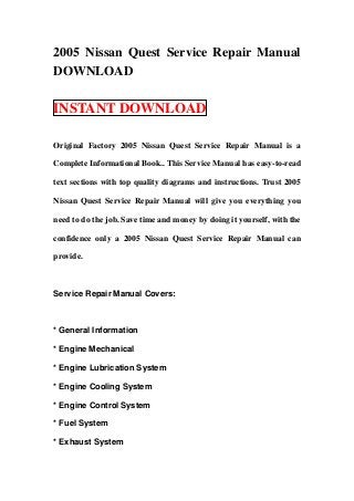 2005 Nissan Quest Service Repair Manual
DOWNLOAD
INSTANT DOWNLOAD
Original Factory 2005 Nissan Quest Service Repair Manual is a
Complete Informational Book.. This Service Manual has easy-to-read
text sections with top quality diagrams and instructions. Trust 2005
Nissan Quest Service Repair Manual will give you everything you
need to do the job. Save time and money by doing it yourself, with the
confidence only a 2005 Nissan Quest Service Repair Manual can
provide.
Service Repair Manual Covers:
* General Information
* Engine Mechanical
* Engine Lubrication System
* Engine Cooling System
* Engine Control System
* Fuel System
* Exhaust System
 