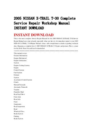 2005 NISSAN X-TRAIL T-30 Complete
Service Repair Workshop Manual
INSTANT DOWNLOAD
INSTANT DOWNLOAD
This is the most complete Service Repair Manual for the 2005 NISSAN X-TRAIL T-30.Service
Repair Manual can come in handy especially when you have to do immediate repair to your 2005
NISSAN X-TRAIL T-30.Repair Manual comes with comprehensive details regarding technical
data. Diagrams a complete list of. 2005 NISSAN X-TRAIL T-30 parts and pictures.This is a must
for the Do-It-Yours.You will not be dissatisfied.
======================================================================
This manual covers:
General Information
Engine Mechanical
Engine Lubrication
System
Engine Cooling System
Engine
Control System
Fuel System
Exhaust
System
Accelerator Control System
Clutch
Manual Transaxle
Automatic Transaxle
Transfer
Propeller Shaft
Rear Final Drive
Front Axle
Rear Axle
Front
Suspension
Rear Suspension
Road
Wheels & Tires
Brake System
Parking
Brake System
 