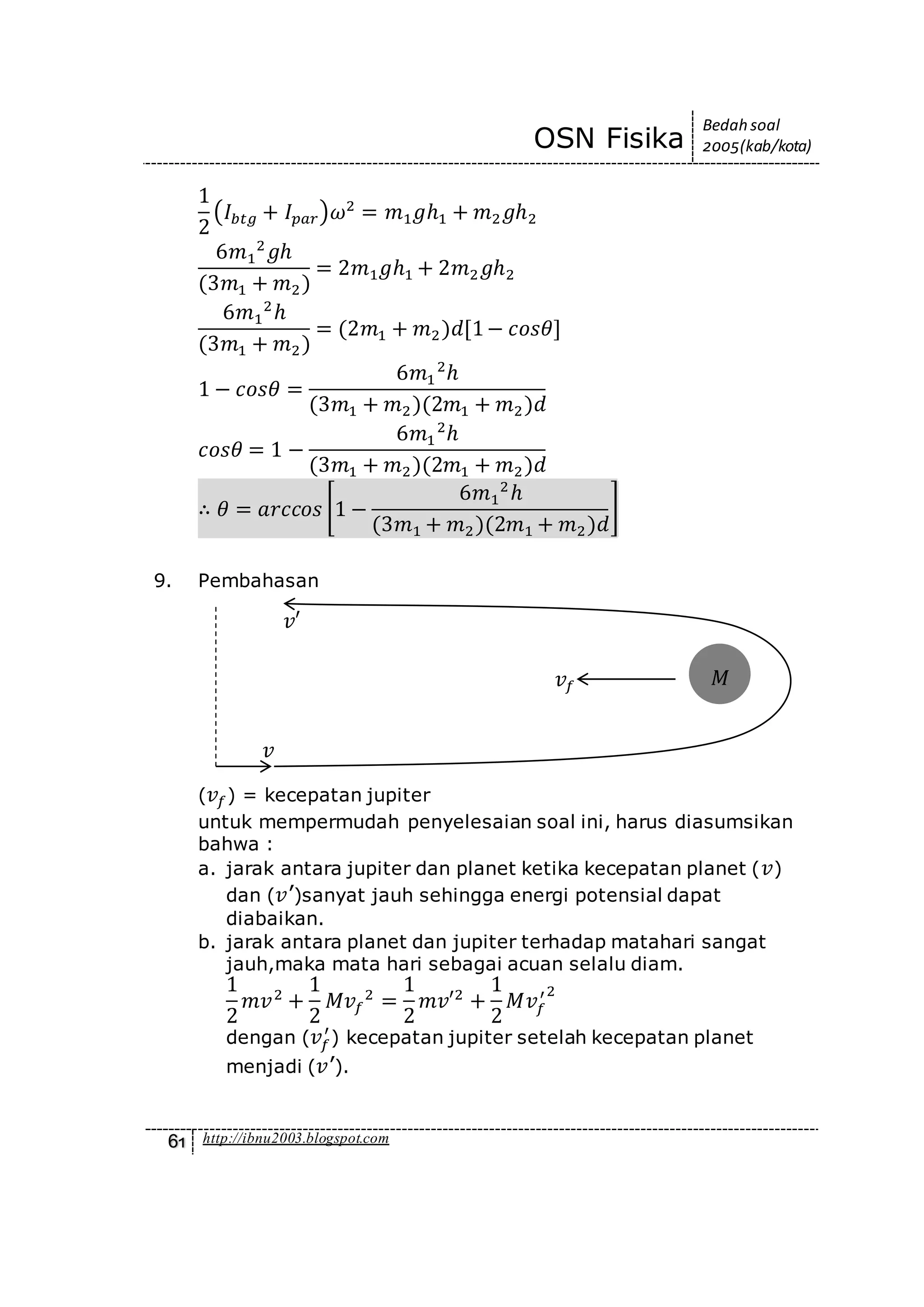 OSN Fisika
Bedah soal
2005(kab/kota)
61 http://ibnu2003.blogspot.com
1
2
(𝐼𝑏𝑡𝑔 + 𝐼 𝑝𝑎𝑟)𝜔2
= 𝑚1 𝑔ℎ1 + 𝑚2 𝑔ℎ2
6𝑚1
2
𝑔ℎ
(3𝑚1 + 𝑚2)
= 2𝑚1 𝑔ℎ1 + 2𝑚2 𝑔ℎ2
6𝑚1
2
ℎ
(3𝑚1 + 𝑚2)
= (2𝑚1 + 𝑚2)𝑑[1− 𝑐𝑜𝑠𝜃]
1 − 𝑐𝑜𝑠𝜃 =
6𝑚1
2
ℎ
(3𝑚1 + 𝑚2)(2𝑚1 + 𝑚2)𝑑
𝑐𝑜𝑠𝜃 = 1 −
6𝑚1
2
ℎ
(3𝑚1 + 𝑚2)(2𝑚1 + 𝑚2)𝑑
∴ 𝜃 = 𝑎𝑟𝑐𝑐𝑜𝑠 [1 −
6𝑚1
2
ℎ
(3𝑚1 + 𝑚2)(2𝑚1 + 𝑚2)𝑑
]
9. Pembahasan
( 𝑣𝑓) = kecepatan jupiter
untuk mempermudah penyelesaian soal ini, harus diasumsikan
bahwa :
a. jarak antara jupiter dan planet ketika kecepatan planet ( 𝑣)
dan ( 𝑣’)sanyat jauh sehingga energi potensial dapat
diabaikan.
b. jarak antara planet dan jupiter terhadap matahari sangat
jauh,maka mata hari sebagai acuan selalu diam.
1
2
𝑚𝑣2
+
1
2
𝑀𝑣𝑓
2
=
1
2
𝑚𝑣′2
+
1
2
𝑀𝑣𝑓
′2
dengan ( 𝑣𝑓
′
) kecepatan jupiter setelah kecepatan planet
menjadi ( 𝑣’).
𝑣𝑓 𝑀
𝑣
𝑣′
 