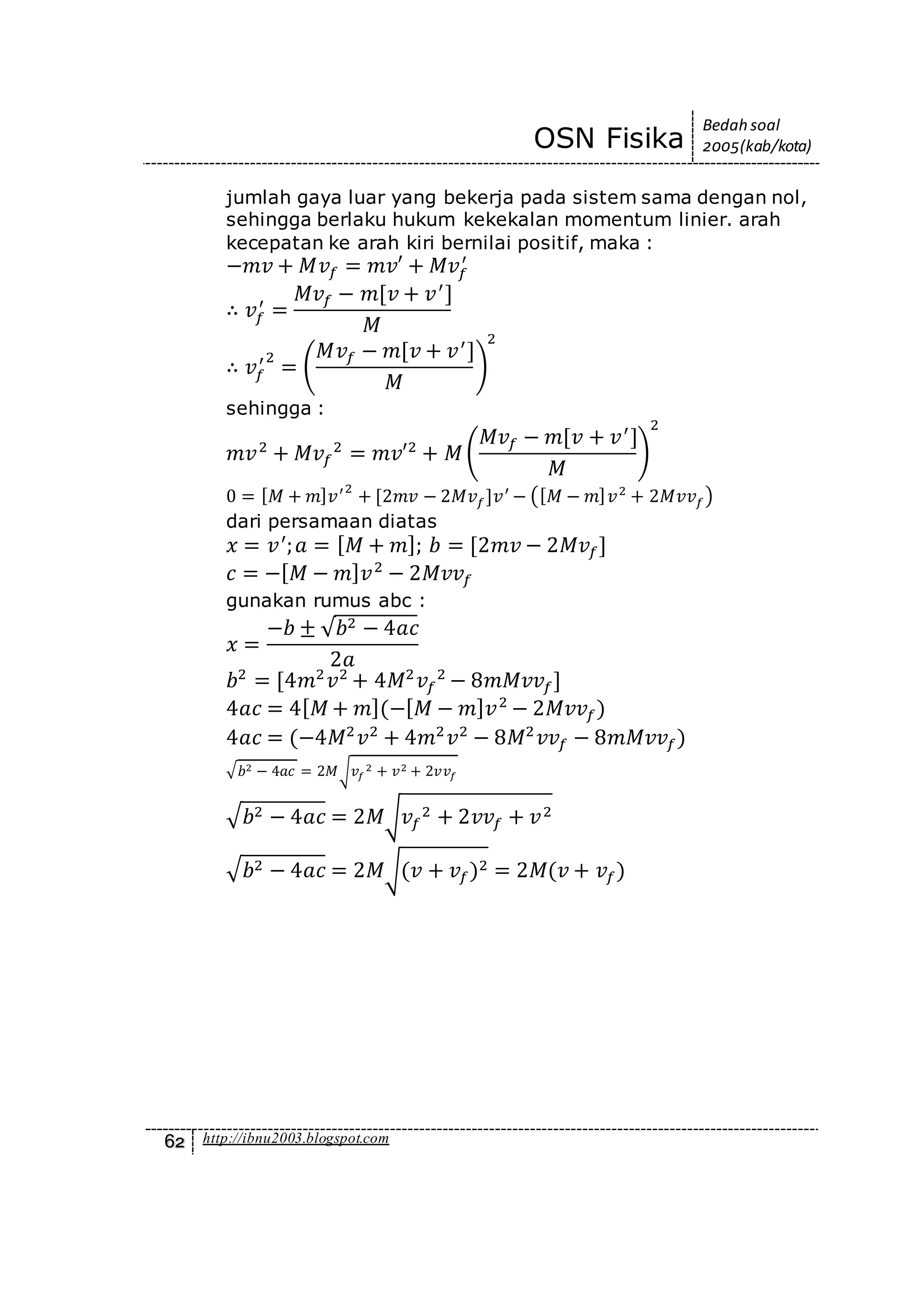OSN Fisika
Bedah soal
2005(kab/kota)
62 http://ibnu2003.blogspot.com
jumlah gaya luar yang bekerja pada sistem sama dengan nol,
sehingga berlaku hukum kekekalan momentum linier. arah
kecepatan ke arah kiri bernilai positif, maka :
−𝑚𝑣 + 𝑀𝑣𝑓 = 𝑚𝑣′ + 𝑀𝑣𝑓
′
∴ 𝑣𝑓
′
=
𝑀𝑣𝑓 − 𝑚[𝑣 + 𝑣′
]
𝑀
∴ 𝑣𝑓
′2
= (
𝑀𝑣𝑓 − 𝑚[𝑣 + 𝑣′
]
𝑀
)
2
sehingga :
𝑚𝑣2
+ 𝑀𝑣𝑓
2
= 𝑚𝑣′2
+ 𝑀(
𝑀𝑣𝑓 − 𝑚[𝑣 + 𝑣′
]
𝑀
)
2
0 = [ 𝑀 + 𝑚] 𝑣′2
+ [2𝑚𝑣 − 2𝑀𝑣 𝑓]𝑣′
− ([ 𝑀 − 𝑚] 𝑣2
+ 2𝑀𝑣𝑣 𝑓)
dari persamaan diatas
𝑥 = 𝑣′
; 𝑎 = [ 𝑀 + 𝑚]; 𝑏 = [2𝑚𝑣 − 2𝑀𝑣𝑓]
𝑐 = −[ 𝑀 − 𝑚] 𝑣2
− 2𝑀𝑣𝑣𝑓
gunakan rumus abc :
𝑥 =
−𝑏 ± √ 𝑏2 − 4𝑎𝑐
2𝑎
𝑏2
= [4𝑚2
𝑣2
+ 4𝑀2
𝑣𝑓
2
− 8𝑚𝑀𝑣𝑣𝑓]
4𝑎𝑐 = 4[ 𝑀 + 𝑚](−[ 𝑀 − 𝑚] 𝑣2
− 2𝑀𝑣𝑣𝑓)
4𝑎𝑐 = (−4𝑀2
𝑣2
+ 4𝑚2
𝑣2
− 8𝑀2
𝑣𝑣𝑓 − 8𝑚𝑀𝑣𝑣𝑓)
√ 𝑏2 − 4𝑎𝑐 = 2𝑀√ 𝑣𝑓
2 + 𝑣2 + 2𝑣𝑣𝑓
√ 𝑏2 − 4𝑎𝑐 = 2𝑀√ 𝑣𝑓
2 + 2𝑣𝑣𝑓 + 𝑣2
√ 𝑏2 − 4𝑎𝑐 = 2𝑀√(𝑣 + 𝑣𝑓)2 = 2𝑀(𝑣 + 𝑣𝑓)
 