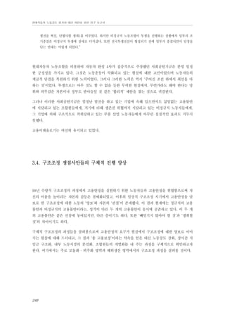 현대자동차 노동강도 평가와 대안 마련을 위한 연구 보고서

쟁전술 혁신, 단협사항 쟁취)를 이루었다. 하지만 비정규직 노동조합이 투쟁을 진행하는 상황에서 임투의 조
기종결은 비정규직 투쟁에 장애로 다가갔다. 또한 전국투쟁전선이 형성되기 전에 임투가 종결되면서 담장을
넘는 연대는 어렵게 되었다.”

현대자동차 노동조합을 비롯하여 자동차 완성 4사가 집중적으로 주장했던 사회공헌기금은 분명 일정
한 긍정성을 가지고 있다. 그것은 노동운동이 약화되고 있는 현실에 대한 고민이었으며 노동자들의
계급적 단결을 복원하기 위한 노력이었다. 그러나 그러한 노력은 역시 ‘주어진 조건 하에서 최선을 다
하는 것’이었다. 투쟁으로는 아무 것도 할 수 없을 듯한 무력한 현실에서, 무언가라도 해야 한다는 당
위와 의무감은 자본이나 정부도 받아들일 것 같은 ‘합리적’ 제안을 찾는 것으로 귀결된다.
그러나 이러한 사회공헌기금은 엄청난 발전을 하고 있는 기업에 속해 있으면서도 끊임없는 고용불안
에 시달리고 있는 조합원들에게, 거기에 더해 생존권 위협까지 시달리고 있는 비정규직 노동자들에게,
그 기업에 의해 구조적으로 착취당하고 있는 부품 산업 노동자들에게 아무런 실질적인 효과도 거두지
못했다.
고용이데올로기는 여전히 유지되고 있었다.

3.4. 구조조정 쟁점사안들의 구체적 진행 양상

98년 수량적 구조조정의 과정에서 고용안정을 실현하기 위한 노동자들과 고용안정을 위협함으로써 자
신의 이윤을 높이려는 자본의 갈등은 첨예화되었고, 이후의 일상적 구조조정 시기에서 고용안정을 담
보로 한 구조조정에 대한 노동의 ‘양보’와 자본의 ‘관철’이 존재했다. 이 결과 현재에는 정규직의 고용
불안과 비정규직의 고용불안이라는, 성격이 다른 두 개의 고용불안이 동시에 공존하고 있다. 이 두 개
의 고용불안은 같은 선상에 놓여있지만, 다른 층이기도 하다. 또한 ‘빼앗기지 않아야 할 것’과 ‘쟁취할
것’의 차이이기도 하다.
구체적 구조조정의 과정들을 살펴봄으로써 고용안정의 요구가 현실에서 구조조정에 대한 양보로 이어
지는 현실에 대해 드러내고, 그 결과 ‘총 고용보장’이라는 약속을 얻은 대신 노동강도 강화, 장시간 저
임금 구조화, 내부 노동시장의 분절화, 조합원들의 개별화를 내 주는 과정을 구체적으로 확인하고자
한다. 여기에서는 주로 모듈화 ․ 외주화 영역과 해외생산 영역에서의 구조조정 과정을 살펴볼 것이다.

248

 