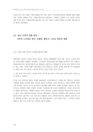 현대자동차 노동강도 평가와 대안 마련을 위한 연구 보고서

조건의 폭이 커진 문제를 극복할 방향을 찾기 위한 것이다. 이에 활동가들에게 신세대에 대한 다양한
생각, 신세대 조합원의 특징, 신세대 활동가들의 활동경로, 구세대와 신세대의 노조 참여율, 회사에
대한 인식의 차이, 구세대/신세대 활동가간 겪고 있는 어려움, 신세대 조합원들 조직화의 필요성에 대
한 생각을 질문하였다.

4.2. 98년 이후의 변화 양상 :
사측의 노무관리 방식, 조합원, 활동가, 그리고 현장의 변화

4.2.1. 98년 이후 사측의 노무관리 방식의 변화

현대자동차 자본의 노무관리 방식은 98년을 기점으로 변화하였다. 98년 이후, 기존의 노무관리 방식
은 더이상 효력을 발휘하지 못하였다. 노동자들이 ‘평생 열심히 일만 해왔는데 회사가 조금 어렵다고
잘라버리다니’라는 회사에 대한 분노와 배신감을 집단적으로 경험했을 뿐 아니라, 또한 정년까지 다닐
수 있을 거라는 기대를 버렸기 때문이었다. 다른 한편으로는 현장의 침체된 분위기를 적극 활용하려
는 자본의 의도 역시 새로운 노무관리 방식의 도입을 촉진한 것으로 보인다.
그 결과 98년 이후 사측의 노무관리 방식은 위기론 유포 방식, 공격적 방식, 맨투맨 방식, 위기론 유
포 방식으로 나타났다.
위기론 유포 방식이란 앞에서 자세히 살펴보았던 ‘고용이데올로기’ 공세와 같은 맥락으로, 상시적인
고용불안 심리를 유포하여 현장 노동자로 하여금 마지못해, 그러나 자발적으로 자본의 통제에 복종하
도록 조장하는 것이다. 공격적 방식이란 노동조합에 대한 사측의 상대적 자신감을 기반으로 한 공격
적이고도 공세적인 방식을 뜻한다. 여기에는 중간관리자 뿐 아니라 대의원마저도 자본이 좌지우지하
며 현장을 관리하거나, 조합원과 대의원 사이의 괴리감을 조장하여 대의원을 현장으로부터 분리시키
는 방식, 그리고 현장성과 계급성을 지키려는 활동가들을 노골적으로 탄압하여 싹을 잘라내는 동시에
현장으로부터 고립시키는 공포 정치 등이 포함된다. 끝으로 맨투맨 방식이란 조합원을 일대 일로 만
나 세밀하게 조직하고, 공장 안은 물론 공장 밖의 활동까지, 노동자 본인은 물론 그 가족까지 관리의
대상으로 삼아 소위 ‘인간적’으로 관리하는 방식을 말한다.

274

 