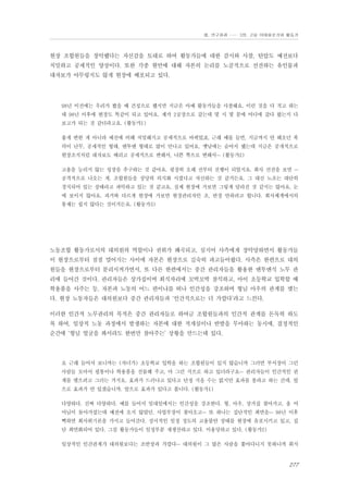 Ⅲ. 연구결과 …… 3장. 고용 이데올로기와 활동가

현장 조합원들을 장악했다는 자신감을 토대로 하여 활동가들에 대한 감시와 사찰, 탄압도 예전보다
치밀하고 공세적인 양상이다. 또한 각종 현안에 대해 자본의 논리를 노골적으로 선전하는 유인물과
대자보가 아무렇지도 않게 현장에 배포되고 있다.

98년 이전에는 우리가 봤을 때 건성으로 했지만 지금은 아예 활동가들을 사찰해요. 이런 것을 다 적고 하는
데 98년 이후에 현장도 똑같이 되고 있어요. 제가 2공장으로 갔는데 몇 시 몇 분에 어디에 갔다 왔는지 다
보고가 되는 것 같더라고요. (활동가1)
좋게 변한 게 아니라 예전에 비해 치밀해지고 공세적으로 바뀌었죠. 근래 예를 들면, 지금까지 안 해오던 폭
력이 난무, 공세적인 형태, 맨투맨 형태로 많이 만나고 있어요. 옛날에는 숨어서 했는데 지금은 공개적으로
현장조직처럼 대자보도 때리고 공세적으로 변해서, 나쁜 쪽으로 변해서… (활동가2)
고용을 늘리지 않는 성장을 추구하는 것 같아요. 굉장히 오래 전부터 진행이 되었지요. 회사 선전을 보면 …
공격적으로 나오는 게, 조합원들을 상당히 의식화 시켰다고 자신하는 것 같거든요. 그 대신 노조는 대단히
경직되어 있는 상태라고 파악하고 있는 것 같고요. 실제 현장에 가보면 그렇게 달라진 것 같지는 않아요. 눈
에 보이지 않아요. 과거와 다르게 현장에 가보면 현장관리자인 조, 반장 안하려고 합니다. 회사체계에서의
통제는 쉽지 않다는 것이거든요. (활동가3)

노동조합 활동가로서의 대의원의 역할이나 권위가 왜곡되고, 심지어 사측에게 장악당하면서 활동가들
이 현장으로부터 점점 멀어지는 사이에 자본은 현장으로 깊숙히 파고들어왔다. 사측은 한편으로 대의
원들을 현장으로부터 분리시켜가면서, 또 다른 한편에서는 중간 관리자들을 활용한 맨투맨식 노무 관
리에 들어간 것이다. 관리자들은 상가집이며 회식자리에 꼬박꼬박 참석하고, 아이 초등학교 입학할 때
학용품을 사주는 등, 자본과 노동의 어느 편이냐를 떠나 인간성을 강조하며 형님 아우의 관계를 맺는
다. 현장 노동자들은 대의원보다 중간 관리자들과 ‘인간적으로는 더 가깝다’라고 느낀다.
이러한 인간적 노무관리의 목적은 중간 관리자들로 하여금 조합원들과의 인간적 관계를 돈독히 하도
록 하여, 일상적 노동 과정에서 발생하는 자본에 대한 적개심이나 반발을 무마하는 동시에, 결정적인
순간에 ‘형님 얼굴을 봐서라도 한번만 참아주는’ 상황을 만드는데 있다.

요 근래 들어서 보니까는 (자녀가) 초등학교 입학을 하는 조합원들이 있지 않습니까 그러면 부서장이 그런
사람들 모아서 필통이나 학용품을 선물해 주고, 마 그런 식으로 하고 있더라구요… 관리자들이 인간적인 관
계를 맺으려고 그러는 거지요. 효과가 드러나고 있다고 단정 지을 수는 없지만 효과를 볼라고 하는 건데. 앞
으로 효과가 안 있겠습니까. 앞으로 효과가 있다고 봅니다. (활동가1)
다양하다. 진짜 다양하다. 예를 들어서 일대일에서는 인간성을 강조한다. 형, 아우, 상가집 찾아가고. 울 어
머님이 돌아가셨는데 예전에 오지 않았던. 사업부장이 찾아오고… 또 하나는 집단적인 최면을… 98년 이후
뻑하면 회사위기론을 가지고 들어간다. 상시적인 일정 정도의 고용불안 상태를 현장에 유포시키고 있고, 집
단 최면화되어 있다. 그걸 활동가들이 일정부분 재생산하고 있다. 이용당하고 있다. (활동가2)
일상적인 인간관계가 대의원보다는 조반장과 가깝다… 대의원이 그 많은 사람을 쫓아다니지 못하니까 회식

277

 