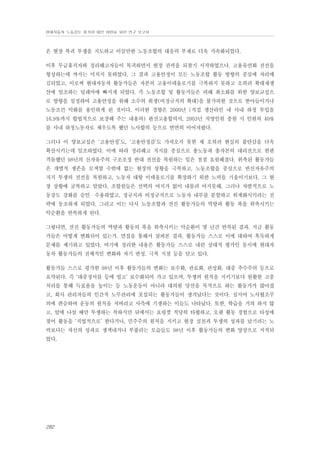 현대자동차 노동강도 평가와 대안 마련을 위한 연구 보고서

은 현장 복귀 투쟁을 지도하고 이끌만한 노동조합의 대응력 부재로 더욱 가속화되었다.
이후 무급휴직자와 정리해고자들이 복귀하면서 현장 권력을 되찾기 시작하였으나, 고용유연화 전선을
형성하는데 까지는 미치지 못하였다. 그 결과 고용안정이 모든 노동조합 활동 방향의 중심에 자리매
김되었고, 이로써 현대자동차 활동가들은 자본의 고용이데올로기를 극복하지 못하고 오히려 확대재생
산에 일조하는 딜레마에 빠지게 되었다. 즉 노동조합 및 활동가들은 피해 최소화를 위한 양보교섭으
로 방향을 설정하여 고용안정을 위해 소수의 희생(비정규직의 확대)을 불가피한 것으로 받아들이거나
노동조건 악화를 용인하게 된 것이다. 이러한 경향은 2000년 (직접 생산라인 내 사내 하청 투입을
16.9%까지 합법적으로 보장해 주는 내용의) 완전고용합의서, 2003년 직영인원 충원 시 인원의 40%
를 사내 하청노동자로 채우도록 했던 노사합의 등으로 면면히 이어져왔다.
그러나 이 양보교섭은 ‘고용안정’도, ‘고용안정감’도 가져오지 못한 채 오히려 현실의 불안감을 더욱
확산시키는데 일조하였다. 이에 따라 정리해고 저지를 중심으로 총노동과 총자본의 대리전으로 한판
격돌했던 98년의 신자유주의 구조조정 반대 전선을 복원하는 일은 점점 요원해졌다. 위축된 활동가들
은 개별적 생존을 모색할 수밖에 없는 현장의 상황을 극복하고, 노동조합을 중심으로 반신자유주의
저지 투쟁의 전선을 복원하고, 노동자 대항 이데올로기를 확장하기 위한 노력을 기울이기보다, 그 현
장 상황에 굴복하고 말았다. 조합원들은 선택의 여지가 없이 내몰려 마지못해, 그러나 자발적으로 노
동강도 강화를 승인・수용하였고, 정규직과 비정규직으로 노동자 내부를 분할하고 위계화시키려는 전
략에 동조하게 되었다. 그리고 이는 다시 노동조합과 선진 활동가들의 역량과 활동 폭을 위축시키는
악순환을 반복하게 된다.
그렇다면, 선진 활동가들의 역량과 활동의 폭을 위축시키는 악순환이 몇 년간 반복된 결과, 지금 활동
가들은 어떻게 변화되어 있는가. 면접을 통해서 살펴본 결과, 활동가들 스스로 이에 대하여 혹독하게
문제를 제기하고 있었다. 여기에 정리한 내용은 활동가들 스스로 내린 상대적 평가인 동시에 현대자
동차 활동가들의 전체적인 변화와 자기 반성, 극복 지점 등을 담고 있다.
활동가들 스스로 평가한 98년 이후 활동가들의 변화는 보수화, 관료화, 관성화, 대중 추수주의 등으로
요약된다. 즉 ‘대중정서를 등에 업고’ 보수화되어 가고 있으며, 투쟁의 원칙을 지키기보다 원활한 고충
처리를 통해 득표율을 높이는 등 노동운동이 아니라 대의원 당선을 목적으로 하는 활동가가 많아졌
고, 회사 관리자들의 인간적 노무관리에 포섭되는 활동가들이 생겨났다는 것이다. 심지어 노사협조주
의에 편승하여 운동의 원칙을 저버리고 사측에 기생하는 이들도 나타났다. 또한, 학습을 거의 하지 않
고, 앞에 나설 때만 투쟁하는 척하지만 뒤에서는 요령껏 적당히 타협하고, 오랜 활동 경험으로 타성에
젖어 활동을 ‘직업적으로’ 한다거나, 민주주의 원칙을 지키고 현장 실천과 투쟁의 성과를 남기려는 노
력보다는 자신의 성과로 생색내거나 부풀리는 모습들도 98년 이후 활동가들의 변화 양상으로 지적되
었다.

282

 