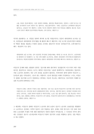 현대자동차 노동강도 평가와 대안 마련을 위한 연구 보고서

있다.

고용, 다음은 임금문제인데, 그것은 물량의 문제예요. 생존권을 확보해 달라는 것인데 그 전에 특근으로 생
활을 유지하다가 8:8이 되면서 특근 없어지고, 잔업 없어지면서… 저희는 실질적으로 급여체계가 변동급이
많거든요. 고정급이 적기 때문에 그 전에는 특근과 잔업까지 하면서 이런 부분들을 생활비로 썼는데, 지금은
그것이 안되기 때문에 임금부족분을 확보하는 것이 많지요. (활동가 2)

복지와 관련해서는 조・반장을 통하여 회사에 요구할 사항들까지도 일일이 대의원에게 요구하고 있
다. 조반장보다 대의원에게 이야기했을 때 해결이 빠르기 때문이다. 이런 요구에 길들여지면서 대의원
의 역할은 현장을 대표하고 투쟁과 실천을 조직하는 활동가가 아니라 ‘심부름꾼’이자, 소위‘자판기’로
왜곡・변질되어 가고 있다.

대의원에게 요즘 요구하는 것이 일상적인 복지관련 문제들이예요. 에어컨 잘 나오게, 운동기구, 고충처리할
일 대의원이 잘 처리해주는 것, 이런 것에 대해서 요구하지요. 한번은 휴게실에서 이야기하는데 텔레비전이
안나온다고 하길래 반장에게 이야기하라고 했더니 대의원에게 이야기하면 빠르다고 하더라고요. (활동가 3)

비정규직 문제에 대한 조합원의 생각은 ‘정규직화 해야 한다’에서 ‘관심없다’에 이르기까지 매우 다양
하지만, 현실적으로 나타나는 요구는 대부분 비정규직을 ‘고용의 방패막이’로 자리매김하는 양상이다.
가령 노동자의 관점에서, 혹은 굳이 관점을 운운하지 않더라도 가까이에서 함께 일하며 비정규직 노
동자들의 삶을 지켜보면서, 그들이 받는 차별이나 그들의 불안정성 자체가 부당하다고 느끼고, 비정규
직 철폐나 정규직화 요구가 정당하다고 생각하는 이들의 목소리는 배타적으로 정규직만의 이해에 충
실한 목소리에 묻혀버리고 만다.

비정규직 문제는 (회사의 주장이) 틀린 내용이라는 것은 알고 있는데 비정규직이 정규직화 되면 정규직은
어떻게 하느냐는 이야기를 하니까 조합원들에게 먹히는 것이지요. 개인적인 물타기, 심부름꾼 비슷하게 되어
간다는 것이지요. 그렇게 되어야 다음에 또 찍어주니까요. 노조는 임금 많이 받아주는 것을 최고라고 이야기
하지요. 물론 조합원들 중에서도 비정규직이 너무 많아요. 비정규직이 많아지니까 더 불안해진다고 이야기하
는 조합원도 많아요. (활동가 4)

그 배경에는 비정규직 철폐나 비정규직 노동자의 권리 보장이 정규직 노동자의 고용안정을 위협한다
고 노골적으로 선전하는 사측의 입김이 크게 작용하고 있다. 실제로 이번 연구조사 기간 내내 사내
하청 노동조합의 투쟁과 이에 대한 현대자동차 자본의 탄압이 이어졌는데, 그 기간동안 사측이 쏟아
내는 선전물은 정규직 노동자들에게 비정규직 투쟁이 정규직의 고용을 위협하고 있다는 것을 핵심으
로 하고 있었다.

292

 