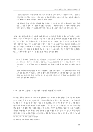 Ⅲ. 연구결과 …… 3장. 고용 이데올로기와 활동가

조합원들 개 삶아먹고 그런 거 타격 갔었거든요. 갔는데 참 슬프더라고요. 참 불쌍하더라고요. 조합원들은
살아남기 위한 몸부림이었으니까, 밉지는 않았어요. 우리가 절대적인 믿음을 주지 못했기 때문에 절대적으로
우리 책임이라는 생각이 들었어요. (면접자 ㅇ, 당시 문화패)
그때 생각하면 선거구 조합원이 야속하다. 우리 선거구는 다 나갔다. 텐트 쳐놓고 대의원하고 저하고 둘이
있었다. 그동안 그 전까지 형・아우하고 지냈던 사람들하고 다 싸웠던 것 같다. 그 이후에도 대의원선거 나
가면서 공개 사과하라는 이딴 소리 들으면서까지… 저는 그 때… 그것이 제일 가슴이 아프다. (면접자 ㅈ)

그러나 다른 한편에서 투쟁은 자본에 의해 개별화된 노동자들을 동지적 관계로 재구성했다. 우리는
그것을 계급성의 회복이라고도 부른다. 식당 여성 조합원들은 열성적이고 헌신적인 투쟁을 통하여 ‘밥
주는 아줌마’에서 ‘함께 투쟁하고 있는 식당 아줌마 동지’로 거듭났다. 하지만 여전히 그들에 대한 인
식은 ‘식당아줌마’였고 ‘여성 조합원’ 혹은 성별의 차이를 극복한 ‘조합원’으로 발전하지 못했다. 그 한
계는 결국 투쟁의 막바지에 이 ‘동지’들을 ‘정리해고를 막기 위한 정리해고의 희생양’으로 몰아넣는 차
별로 나타났다. 이에 36일 간의 파업이 끝난 뒤 식당 여성 노동자들은, 한때 동지였던 남성 조합원들
이나 노동조합의 연대 없이 기나긴 해고 철회 투쟁을 이어가야 했다.

98년도 가장 기억에 남았던 것은 식당 아줌마들의 남자들 못지않은 투쟁, 강한 이미지로 남아있고, 그럼에
도 불구하고 정리해고의 타겟이 되었다. 아쉽지요. 그리고, 조합원들뿐만 아니라 내 부인, 내 자식까지 하나
된 마음으로 그런 위기 상황에 공동으로 대처했다는 것이 상당히 가슴에 와 닿을 정도로 감동했어요. (면접
자 ㅊ)
처음에 식당 아줌마들이 파업할 때 저는 조합원한테 그렇게 이야기했어요. 우리 집회할 때 창문으로 내려
보며 실실 웃고 하던 사람들인가. 솔직히 안 좋아했지요. 한번 해봐라, 그런데 여성 조합원들이 그만큼 열성
적으로 하고 98년 때도 식사도 다해주고 하는 것 보고. 남자 활동가들보다 더 열심히 하니까 나중에는 조합
원들이 엄청 좋아했죠. (면접자 ㅋ)

2.3.4. 집행부와 조합원 : 주체들 간의 동질감은 어떻게 확보되는가?

8월 5일, 파업이 지속되는 와중에도 노조 집행부는 ‘임금 삭감과 무쟁의 선언’을 주요 내용으로 한 양
보안을 내놓았다. 파업 참여 조합원들은 지도부를 바라보고 있었지만, 정작 그 지도부는 투쟁하고 있
는 대중이 아니라 정권과 현대자본과 공장 밖의 공권력들, 그리고 투쟁에 참여하지 않은 조합원들과
관리자들을 비롯한 수많은 회유의 입들을 바라보고 있는 형국이었다. 조합원들은 “더 이상 미련도 여
한도 없다. 후회 없는 한판 싸움을 하고 싶다. 그리고 간다.”14)고 말하고 있었지만, 파업 지도부는
“우리의 피와 땀을 여기서 뿌리는 것이 아니라, 순결한 투쟁을 남기고 싶습니다. 영원히 지역 주민과
국민들에게 기억될 순결한 투쟁을 자리매김하고 싶습니다.”15)라고 말하고 있었다. 파업을 둘러싼 내
14) 1998년 8월 14일, 파업 농성장 평조합원 텐트
15) 1998년 8월 18일 저녁집회, 김광식 위원장 발언

165

 