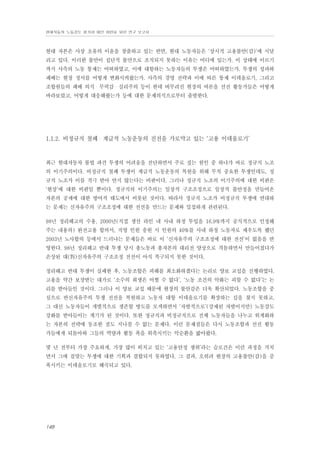 현대자동차 노동강도 평가와 대안 마련을 위한 연구 보고서

현대 자본은 사상 초유의 이윤을 창출하고 있는 반면, 현대 노동자들은 ‘상시적 고용불안(감)’에 시달
리고 있다. 이러한 불안이 집단적 불만으로 조직되지 못하는 이유는 어디에 있는가. 이 상태에 이르기
까지 사측의 노동 통제는 어떠하였고, 이에 대항하는 노동자들의 투쟁은 어떠하였는가. 투쟁의 성과와
패배는 현장 정서를 어떻게 변화시켜왔는가. 사측의 경영 전략과 이에 따른 통제 이데올로기, 그리고
조합원들의 패배 의식・무력감・실리주의 등이 한데 버무려진 현장의 여론을 선진 활동가들은 어떻게
바라보았고, 어떻게 대응해왔는가 등에 대한 문제의식으로부터 출발한다.

1.1.2. 비정규직 철폐・계급적 노동운동의 진전을 가로막고 있는 ‘고용 이데올로기’

최근 현대자동차 불법 파견 투쟁의 어려움을 진단하면서 주로 짚는 원인 중 하나가 바로 정규직 노조
의 이기주의이다. 비정규직 철폐 투쟁이 계급적 노동운동의 복원을 위해 무척 중요한 투쟁인데도, 정
규직 노조가 이를 적극 받아 안지 않는다는 비판이다. 그러나 정규직 노조의 이기주의에 대한 비판은
‘현상’에 대한 비판일 뿐이다. 정규직의 이기주의는 일상적 구조조정으로 일상적 불안정을 만들어온
자본의 공세에 대한 방어적 태도에서 비롯된 것이다. 따라서 정규직 노조가 비정규직 투쟁에 연대하
는 문제는 신자유주의 구조조정에 대한 전선을 만드는 문제와 밀접하게 관련된다.
98년 정리해고의 수용, 2000년(직접 생산 라인 내 사내 하청 투입을 16.9%까지 공식적으로 인정해
주는 내용의) 완전고용 합의서, 직영 인원 충원 시 인원의 40%를 사내 하청 노동자로 채우도록 했던
2003년 노사합의 등에서 드러나는 문제들은 바로 이 ‘신자유주의 구조조정에 대한 전선’이 없음을 반
영한다. 98년 정리해고 반대 투쟁 당시 총노동과 총자본의 대리전 양상으로 격돌하면서 만들어졌다가
손상된 대(對)신자유주의 구조조정 전선이 아직 복구되지 못한 것이다.
정리해고 반대 투쟁이 실패한 후, 노동조합은 피해를 최소화하겠다는 논리로 양보 교섭을 진행하였다.
고용을 약간 보장받는 대가로 ‘소수의 희생은 어쩔 수 없다’, ‘노동 조건의 악화는 피할 수 없다’는 논
리를 받아들인 것이다. 그러나 이 양보 교섭 때문에 현장의 불안감은 더욱 확산되었다. 노동조합을 중
심으로 반신자유주의 투쟁 전선을 복원하고 노동자 대항 이데올로기를 확장하는 길을 찾지 못하고,
그 대신 노동자들이 개별적으로 생존할 방도를 모색하면서 ‘자발적으로’(강제된 자발이지만) 노동강도
강화를 받아들이는 계기가 된 것이다. 또한 정규직과 비정규직으로 전체 노동자들을 나누고 위계화하
는 자본의 전략에 동조한 점도 지나칠 수 없는 문제다. 이런 문제점들은 다시 노동조합과 선진 활동
가들에게 되돌아와 그들의 역량과 활동 폭을 위축시키는 악순환을 밟아왔다.
몇 년 전부터 가장 주요하게, 가장 많이 외치고 있는 ‘고용안정 쟁취’라는 슬로건은 이런 과정을 거치
면서 그에 걸맞는 투쟁에 대한 기획과 결합되지 못하였다. 그 결과, 오히려 현장의 고용불안(감)을 증
폭시키는 이데올로기로 왜곡되고 있다.

148

 