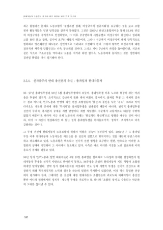 현대자동차 노동강도 평가와 대안 마련을 위한 연구 보고서

최근 불법파견 문제로 노동조합이 ‘불법파견 철폐, 비정규직의 정규직화’를 요구하는 것을 보고 조합
원과 활동가들은 일면 당혹감을 감추지 못하였다. 그것은 2000년 완전고용합의서를 통해 16.9% 만큼
의 비정규직을 공식적으로 인정하였고, 그 이후 공공연하게 사업부별로 비정규직의 확산이나 정리해
고를 용인 또는 합의, 심지어 요구(!)해왔기 때문이다. 그러나 지금까지 비정규직에 대해 암묵적으로
합의하고 방관해왔던 태도들은 전면적으로 드러내고 수정해야 한다. 그렇지 않으면 비정규직에 대한
정규직과 사측의 담합구조는 더욱 공고해질 것이다. 그리고 지난 7년여의 과정을 돌아본다면, 지금과
같은 식으로 구조조정을 막아내고 고용을 지키려 하면 할수록, 노동자에게 돌아오는 것은 정반대의
결과일 뿐임을 다시 상기해야 한다.

2.5.4. 신자유주의 반대 총전선의 유실 : 총파업과 현대자동차

96・97년 총파업투쟁과 98년 5월 총파업투쟁에서 보듯이, 총파업투쟁 이후 노조와 현장이 겪는 어려
움은 투쟁이 정치적・조직적으로 강고하지 못한 데서 비롯된 결과이지, 총파업 투쟁 그 자체의 결과
는 결코 아니다. 민주노총과 연맹에 대한 현장 조합원들의 ‘불신’과 불신을 넘는 ‘분노’, 그리고 이어
다가오는 자본의 공세에 대한 ‘무기력’은 총파업투쟁을 전개했기 때문이 아니다. 전국적 총파업투쟁
전선이 무너져, 총자본의 공세를 개별 연맹이나 개별 사업장의 수준에서 고립적으로 대응할 수밖에
없었기 때문이다. 따라서 지금 전체 노동자의 과제는 ‘현실적인 차선책’으로 방향을 바꾸는 것이 아니
라, 이미 그 자신이 현실화시킨 바 있는 정치 총파업투쟁을 이데올로기적・정치적・조직적으로 더욱
강화하는 것이다.
그 투쟁 전선에 현대자동차 노동조합의 위상과 역할은 깊숙이 결부되어 있다. 2001년 7・5 총파업
무산 이후 현대자동차 노동자들은 자신들을 총 전선의 선봉으로 위치지우는 것을 대단히 부담스러워
하고 피로해하고 있다. 노동조합은 밖으로는 전국적 전선 형성을 요구받는 한편, 안으로는 이러한 조
합원의 상태에 직면하여 그 사이에서 동요하고 있다. 사측은 바로 이러한 지점을 노려 집요하게 이데
올로기 공세를 퍼붓고 있다.
98년 당시 민주노총과 산별 대표자들은 6월 10일 총파업을 철회하고 노사정위 참여를 결정하면서 현
대자동차 투쟁을 전국적 사안으로 받아안지 못하고, 98투쟁을 온전히 현대자동차 지도 역량과 조합원
에게만 맡겨놓았다. 만약 당시 현대자동차를 비롯해서 만도 등의 개별적 투쟁을 전국적 전선으로 확
장하기 위해 목적의식적인 노력과 실천을 하는데 일말의 주저함이 있었다면, 이것 역시 동일한 선상
에서 평가해야 한다. 그래야만 총 전선에 대한 현대자동차 조합원들의 피로도와 피해의식이 총전선
뿐만 아니라 현장에서의 정치적・계급적 투쟁을 가로막는 또 하나의 ‘조합원 정서’로 수용되는 악순환
의 고리를 끊어낼 수 있다.

190

 