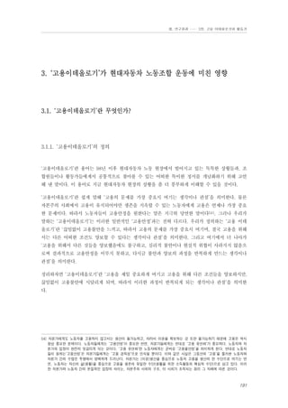 Ⅲ. 연구결과 …… 3장. 고용 이데올로기와 활동가

3. ‘고용이데올로기’가 현대자동차 노동조합 운동에 미친 영향

3.1. ‘고용이데올로기’란 무엇인가?

3.1.1. ‘고용이데올로기’의 정의

‘고용이데올로기’란 용어는 98년 이후 현대자동차 노동 현장에서 벌어지고 있는 독특한 상황들과, 조
합원들이나 활동가들에게서 공통적으로 찾아볼 수 있는 어떠한 특이한 정서를 개념화하기 위해 고안
해 낸 말이다. 이 용어로 지금 현대자동차 현장의 상황을 좀 더 풍부하게 이해할 수 있을 것이다.
‘고용이데올로기’란 쉽게 말해 ‘고용의 문제를 가장 중요시 여기는 생각이나 관점’을 의미한다. 물론
자본주의 사회에서 고용이 유지되어야만 생존을 지속할 수 있는 노동자에게 고용은 언제나 가장 중요
한 문제이다. 따라서 노동자들이 고용안정을 원한다는 말은 지극히 당연한 말이다54). 그러나 우리가
말하는 ‘고용이데올로기’는 이러한 일반적인 ‘고용안정’과는 전혀 다르다. 우리가 정의하는 ‘고용 이데
올로기’란 ‘끊임없이 고용불안을 느끼고, 따라서 고용의 문제를 가장 중요시 여기며, 결국 고용을 위해
서는 다른 어떠한 조건도 양보할 수 있다는 생각이나 관점’을 의미한다. 그리고 여기에서 더 나아가
‘고용을 위해서 다른 것들을 양보했음에도 불구하고, 심리적 불안이나 현실적 위협이 사라지지 않음으
로써 결과적으로 고용안정을 이루지 못하고, 다시금 불안과 양보의 과정을 반복하게 만드는 생각이나
관점’을 의미한다.
정리하자면 ‘고용이데올로기’란 ‘고용을 제일 중요하게 여기고 고용을 위해 다른 조건들을 양보하지만,
끊임없이 고용불안에 시달리게 되며, 따라서 이러한 과정이 반복되게 되는 생각이나 관점’을 의미한
다.

54) 자본가에게도 노동자를 고용하지 않고서는 생산이 불가능하고, 따라서 이윤을 확보하는 것 또한 불가능하기 때문에 고용은 역시
항상 중요한 문제이다. 노동자들에게는 ‘고용안정’이 중요한 반면, 자본가들에게는 반대로 ‘고용 유연화’가 중요하다. 노동자와 자
본가의 입장이 완전히 엇갈리게 되는 것이다. ‘고용 유연화’란 노동자에게는 곧바로 ‘고용불안정’을 의미하게 된다. 반대로 노동자
들이 원하는‘고용안정’은 자본가들에게는 ‘고용 경직성’으로 인식될 뿐이다. 이와 같은 사실은 그동안의 ‘고용’을 둘러싼 노동자와
자본가 간의 수많은 투쟁에서 명백하게 드러난다. 자본가는 (이윤)생산을 중심으로 노동자 고용을 생산의 한 수단으로 여기는 반
면, 노동자는 자신의 삶(생활)을 중심으로 고용을 생존의 유일한 수단(생활을 위한 소득활동의 핵심적 수단)으로 삼고 있다. 이러
한 자본가와 노동자 간의 본질적인 입장의 차이는, 자본주의 사회의 구조, 이 사회가 조직되는 원리 그 자체에 따른 것이다.

191

 