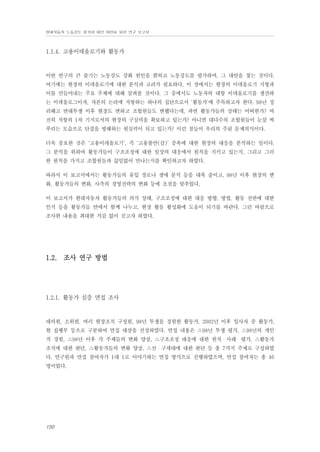 현대자동차 노동강도 평가와 대안 마련을 위한 연구 보고서

1.1.4. 고용이데올로기와 활동가

이번 연구의 큰 줄기는 노동강도 강화 원인을 밝히고 노동강도를 평가하며, 그 대안을 찾는 것이다.
여기에는 현장의 이데올로기에 대한 분석과 고려가 필요하다. 이 장에서는 현장의 이데올로기 지형과
이를 만들어내는 주요 주체에 대해 살펴볼 것이다. 그 중에서도 노동자의 대항 이데올로기를 생산하
는 이데올로그이자, 자본의 논리에 저항하는 하나의 집단으로서 ‘활동가’에 주목하고자 한다. 98년 정
리해고 반대투쟁 이후 현장도 변하고 조합원들도 변했다는데, 과연 활동가들의 상태는 어떠한가? 여
전히 저항의 1차 기지로서의 현장의 구심력을 확보하고 있는가? 아니면 대다수의 조합원들이 눈살 찌
푸리는 모습으로 단결을 방해하는 원심력이 되고 있는가? 이런 점들이 우리의 주된 문제의식이다.
더욱 중요한 것은 ‘고용이데올로기’, 즉 ‘고용불안(감)’ 증폭에 대한 현장의 대응을 분석하는 일이다.
그 분석을 위하여 활동가들이 구조조정에 대한 일상의 대응에서 원칙을 지키고 있는지, 그리고 그러
한 원칙을 가지고 조합원들과 끊임없이 만나는지를 확인하고자 하였다.
따라서 이 보고서에서는 활동가들의 유입 경로나 생애 분석 등을 대폭 줄이고, 98년 이후 현장의 변
화, 활동가들의 변화, 사측의 경영전략의 변화 등에 초점을 맞추었다.
이 보고서가 현대자동차 활동가들의 의식 상태, 구조조정에 대한 대응 방향, 방법, 활동 전반에 대한
인식 등을 활동가들 안에서 함께 나누고, 현장 활동 활성화에 도움이 되기를 바란다. 그런 바람으로
조사한 내용을 최대한 가감 없이 싣고자 하였다.

1.2. 조사 연구 방법

1.2.1. 활동가 심층 면접 조사

대의원, 소위원, 여러 현장조직 구성원, 98년 투쟁을 경험한 활동가, 2002년 이후 입사자 중 활동가,
현 집행부 등으로 구분하여 면접 대상을 선정하였다. 면접 내용은 △98년 투쟁 평가, △98년의 개인
적 경험, △98년 이후 각 주체들의 변화 양상, △구조조정 대응에 대한 원칙・사례・평가, △활동가
조직에 대한 판단, △활동가들의 변화 양상, △신・구세대에 대한 판단 등 총 7가지 주제로 구성하였
다. 연구원과 면접 참여자가 1대 1로 이야기하는 면접 방식으로 진행하였으며, 면접 참여자는 총 46
명이었다.

150

 