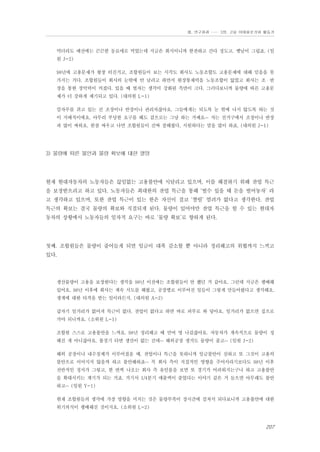 Ⅲ. 연구결과 …… 3장. 고용 이데올로기와 활동가

먹더라도 예전에는 끈끈한 동료애로 먹었는데 지금은 회식이니까 한잔하고 간다 정도고. 옛날이 그립죠. (임
원 J-2)
98년에 고용문제가 왕창 터진거고, 조합원들이 보는 시각도 회사도 노동조합도 고용문제에 대해 믿음을 못
가지는 거다. 조합원들이 회사의 눈밖에 안 날려고 하면서 현장통제력을 노동조합이 잃었고 회사는 조・반
장을 통한 장악력이 커졌다. 있을 때 벌자는 생각이 강화된 측면이 크다. 그러다보니까 물량에 따른 고용문
제가 더 강하게 제기되고 있다. (대의원 L-1)
칼자루를 쥐고 있는 건 조장이나 반장이나 관리자잖아요. 그들에게는 되도록 눈 밖에 나지 않도록 하는 것
이 지배적이에요. 아무리 부당한 요구를 해도 겉으로는 그냥 하는 거예요… 저는 선거구에서 조장이나 반장
과 많이 싸워요. 한참 싸우고 나면 조합원들이 진짜 잘해줬다, 시원하다는 말을 많이 하죠. (대의원 J-1)

3) 물량에 따른 불안과 물량 확보에 대한 열망

현재 현대자동차의 노동자들은 끊임없는 고용불안에 시달리고 있으며, 이를 해결하기 위해 잔업 특근
을 보장받으려고 하고 있다. 노동자들은 최대한의 잔업 특근을 통해 ‘벌수 있을 때 돈을 벌어놓자’ 라
고 생각하고 있으며, 또한 잔업 특근이 있는 한은 자신이 결코 ‘짤릴’ 염려가 없다고 생각한다. 잔업
특근의 확보는 결국 물량의 확보와 직결되게 된다. 물량이 있어야만 잔업 특근을 할 수 있는 현대자
동차의 상황에서 노동자들의 일차적 요구는 바로 ‘물량 확보’로 향하게 된다.

첫째. 조합원들은 물량이 줄어들게 되면 임금이 대폭 감소할 뿐 아니라 정리해고의 위협까지 느끼고
있다.

생산물량이 고용을 보장한다는 생각을 98년 이전에는 조합원들이 안 했던 거 같아요. 그런데 지금은 팽배해
있어요. 98년 이후에 회사는 계속 시도를 해왔고, 공장별로 이루어진 일들이 그렇게 만들어왔다고 생각해요.
생계에 대한 타격을 받는 일이라든지. (대의원 A-2)
갑자기 일거리가 없어져 특근이 없다, 잔업이 없다고 하면 바로 피부로 와 닿아요. 일거리가 없으면 집으로
가야 되니까요. (소위원 L-1)
조합원 스스로 고용불안을 느껴요. 98년 정리해고 때 만여 명 나갔잖아요. 자동차가 계속적으로 물량이 정
해진 게 아니잖아요. 불경기 타면 생산이 없는 건데… 해외공장 생겨도 물량이 줄고… (임원 J-2)
해외 공장이나 내수침체가 이루어졌을 때, 잔업이나 특근을 못하니까 임금불안이 심하고 또 그것이 고용의
불안으로 이어지지 않을까 하고 불안해하죠… 꼭 회사 측이 직접적인 영향을 주어서라기보다도 98년 이후
전반적인 정서가 그렇고, 한 번씩 나오는 회사 측 유인물을 보면 또 경기가 어려워지는구나 하고 고용불안
을 확대시키는 계기가 되는 거죠. 거기서 1/4분기 매출액이 줄었다는 이야기 같은 거 들으면 아무래도 불안
하고… (임원 Y-1)
현재 조합원들의 생각에 가장 영향을 미치는 것은 물량부족이 장시간에 걸쳐서 되다보니까 고용불안에 대한
위기의식이 팽배해진 것이지요. (소위원 L-2)

207

 