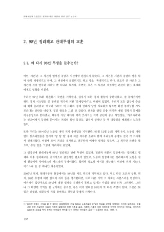 현대자동차 노동강도 평가와 대안 마련을 위한 연구 보고서

2. 98년 정리해고 반대투쟁의 교훈

2.1. 왜 다시 98년 투쟁을 들추는가?

어떤 ‘사건’은 그 사건이 벌어진 공간과 시간에만 한정되지 않는다. 그 사건은 시간과 공간의 벽을 넘
어 반복 재생되기도 하며, 그 과정에서 굴절되기도 하고 축소・확대되기도 한다. 규모가 큰 사건은 그
사건에 직접 연루된 사람들 뿐 아니라 목격자, 주변부, 혹은 그 사건과 직접적인 관련이 없는 후세대
에게도 영향을 미친다.
우리는 97년 IMF 외환위기 국면을 기억한다. 갑자기 모든 경제 활동이 중단되었고, 잘 돌아가기만
하던 경제 시스템은 곧 붕괴될 위기에 처한 ‘문제덩어리’로 바뀌어 있었다. 우리의 모든 삶들이 수술
대 위에 올려졌고, 미국과 IMF는 이 사회의 경제 상태가 당장 치료하지 않으면 회생 불가능할 지도
모른다는 진단을 내렸다. 정말 현실은 그런 것 같았다. 언론은 연일 금융 위기와 재벌 경영의 문제를
이구동성으로 쏟아냈고, 하루가 지날 때마다 픽픽 쓰러지는 지역 공단의 중소 사업장들, ‘가격파괴’라
는 신조어까지 등장해 쏟아지는 거리의 할인 물결들, 갑자기 생겨난 듯 역 대합실을 배회하는 노숙자
들1).
또한 우리는 96~97년 노동법 개악 저지 총파업을 기억한다. 96월 12월 24일 새벽 6시, 노동법 개악
안이 통과되었음을 알리며 ‘탕 탕 탕’ 울려 퍼진 의사봉 소리와 함께 우리들의 투쟁도 전국 각 거리에
서 전개되었다. 아침에 모여 거리를 점거하고, 최루탄의 매캐한 냄새를 맡으며, 그 최루탄 파편을 맞
으며, 수십 일을 그렇게 거리에서 보냈다.
그 연장선에 현대자동차 98년 정리해고 반대 투쟁이 있었다. 정권과 자본의 입장에서는 정리해고 법
제화 이후 정리해고를 공식적으로 관철시킬 필요가 있었고, 노동의 입장에서는 정리해고의 도입을 실
제 현실에서 막아내느냐 마느냐의 투쟁이었다. 합의와 양보의 여지를 가늠하기 이전에 피차 지느냐,
이기느냐 둘 중 하나인 싸움이었다.
2005년 현재, 현대자동차 현장에서는 98년을 서로 다르게 기억하고 있다. 서로 다른 조건과 상황, 위
치, 98년 투쟁에 대한 인식의 차이 등을 생각한다면, 서로 다른 기억 그 자체는 자연스러운 현상이다.
아직까지 집단적으로 98년에 대한 평가를 진행하지 못하고 있다는 사실을 보면 더욱 그러하다. 그러
나 그 다양한 기억들 한 구석에는 숨겨진, 혹은 이미 잊혀진 98년의 또 다른 측면이 있다. 그것은 36
일간 진행된, 대중들이 직접 참여하고 겪었던 투쟁의 기억이다.

1) ‘심각한 문제는 구직을 할 수 없다는 참담함이다. 건설 일용공 노동자들의 61%가 자살을 고민해 보았다는 비극적 설문조사, 생활
고로 인한 자살자의 속출과 가장의 실업으로 인한 이혼율 급증, 가장의 가출과 가정 파탄으로 인하여 버려지는 아이들, 아버지의
실업으로 점심을 먹지 못하는 아이들과 학비를 내지 못하는 아이들의 급증’ - 노동전선 36호, 1998. 6.

152

 
